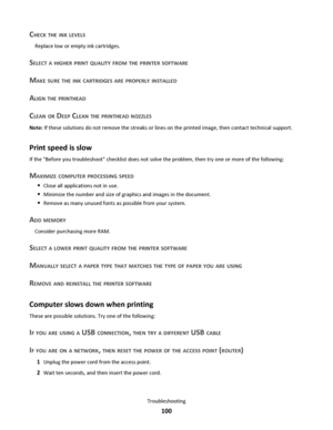 Page 100CHECK THE INK LEVELS
Replace low or empty ink cartridges.
SELECT A HIGHER PRINT QUALITY FROM THE PRINTER SOFTWARE
MAKE SURE THE INK CARTRIDGES ARE PROPERLY INSTALLED
ALIGN THE PRINTHEAD
CLEAN OR DEEP CLEAN THE PRINTHEAD NOZZLES
Note: If these solutions do not remove the streaks or lines on the printed image, then contact technical support.
Print speed is slow
If the Before you troubleshoot checklist does not solve the problem, then try one or more of the following:
MAXIMIZE COMPUTER PROCESSING SPEED...