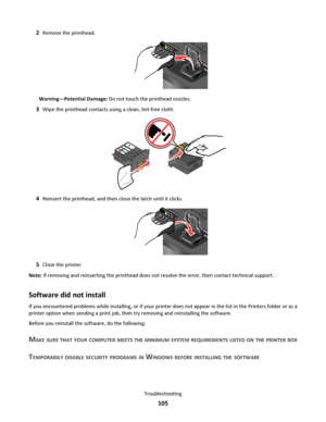 Page 1052Remove the printhead.
Warning—Potential Damage: Do not touch the printhead nozzles.
3Wipe the printhead contacts using a clean, lint-free cloth.
4Reinsert the printhead, and then close the latch until it clicks.
5Close the printer.
Note: If removing and reinserting the printhead does not resolve the error, then contact technical support.
Software did not install
If you encountered problems while installing, or if your printer does not appear in the list in the Printers folder or as a
printer option when...