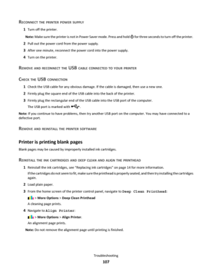 Page 107RECONNECT THE PRINTER POWER SUPPLY
1Turn off the printer.
Note: Make sure the printer is not in Power Saver mode. Press and hold 
 for three seconds to turn off the printer.
2Pull out the power cord from the power supply.
3After one minute, reconnect the power cord into the power supply.
4Turn on the printer.
REMOVE AND RECONNECT THE USB CABLE CONNECTED TO YOUR PRINTER
CHECK THE USB CONNECTION
1Check the USB cable for any obvious damage. If the cable is damaged, then use a new one.
2Firmly plug the...
