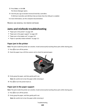 Page 1093Press Enter, or click OK.
The Device Manager opens.
4Click the plus sign (+) beside Universal Serial Bus controllers.
If USB Host Controller and USB Root Hub are listed, then the USB port is enabled.
For more information, see the computer documentation.
REMOVE AND REINSTALL THE PRINTER SOFTWARE
Jams and misfeeds troubleshooting
“Paper jam in the printer” on page 109
“Paper jam in the paper support” on page 109
“Paper jam in the duplex unit” on page 110
“Paper or specialty media misfeeds” on page 111...