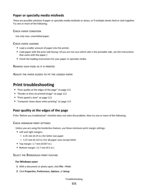 Page 111Paper or specialty media misfeeds
These are possible solutions if paper or specialty media misfeeds or skews, or if multiple sheets feed or stick together.
Try one or more of the following:
CHECK PAPER CONDITION
Use only new, unwrinkled paper.
CHECK PAPER LOADING
Load a smaller amount of paper into the printer.
Load paper with the print side faceup. (If you are not sure which side is the printable side, see the instructions
that came with the paper.)
Check the loading instructions for your paper or...