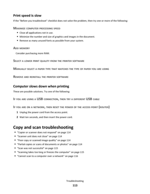 Page 113Print speed is slow
If the Before you troubleshoot checklist does not solve the problem, then try one or more of the following:
MAXIMIZE COMPUTER PROCESSING SPEED
Close all applications not in use.
Minimize the number and size of graphics and images in the document.
Remove as many unused fonts as possible from your system.
ADD MEMORY
Consider purchasing more RAM.
SELECT A LOWER PRINT QUALITY FROM THE PRINTER SOFTWARE
MANUALLY SELECT A PAPER TYPE THAT MATCHES THE TYPE OF PAPER YOU ARE USING
REMOVE AND...