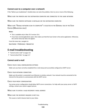 Page 116Cannot scan to a computer over a network
If the Before you troubleshoot checklist does not solve the problem, then try one or more of the following:
MAKE SURE THE PRINTER AND THE DESTINATION COMPUTER ARE CONNECTED TO THE SAME NETWORK
MAKE SURE THE PRINTER SOFTWARE IS INSTALLED ON THE DESTINATION COMPUTER
MAKE SURE “ENABLE NETWORK SCAN TO COMPUTER” IS SELECTED IN THE GENERAL TAB OF THE SCAN
CENTER (MACINTOSH ONLY)
Notes:
This is available only in Mac OS X version 10.6.
If you have several applications...