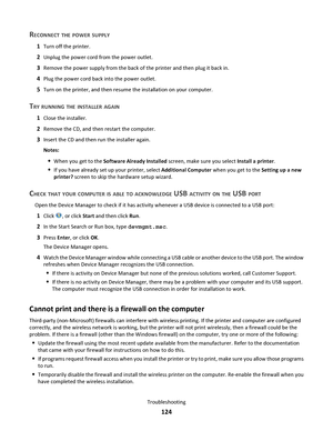 Page 124RECONNECT THE POWER SUPPLY
1Turn off the printer.
2Unplug the power cord from the power outlet.
3Remove the power supply from the back of the printer and then plug it back in.
4Plug the power cord back into the power outlet.
5Turn on the printer, and then resume the installation on your computer.
TRY RUNNING THE INSTALLER AGAIN
1Close the installer.
2Remove the CD, and then restart the computer.
3Insert the CD and then run the installer again.
Notes:
When you get to the Software Already Installed screen,...