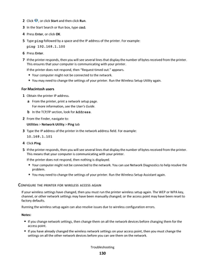 Page 1302Click , or click Start and then click Run.
3In the Start Search or Run box, type cmd.
4Press Enter, or click OK.
5Type ping followed by a space and the IP address of the printer. For example:
ping 192.168.1.100
6Press Enter.
7If the printer responds, then you will see several lines that display the number of bytes received from the printer.
This ensures that your computer is communicating with your printer.
If the printer does not respond, then “Request timed out.” appears.
Your computer might not be...