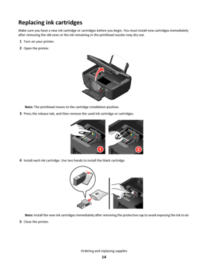 Page 14Replacing ink cartridges
Make sure you have a new ink cartridge or cartridges before you begin. You must install new cartridges immediately
after removing the old ones or the ink remaining in the printhead nozzles may dry out.
1Turn on your printer.
2Open the printer.
Note: The printhead moves to the cartridge installation position.
3Press the release tab, and then remove the used ink cartridge or cartridges.
12
4Install each ink cartridge. Use two hands to install the black cartridge.
Note: Install the...