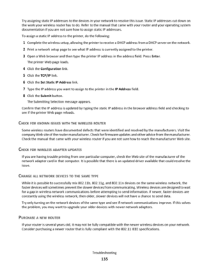 Page 135Try assigning static IP addresses to the devices in your network to resolve this issue. Static IP addresses cut down on
the work your wireless router has to do. Refer to the manual that came with your router and your operating system
documentation if you are not sure how to assign static IP addresses.
To assign a static IP address to the printer, do the following:
1Complete the wireless setup, allowing the printer to receive a DHCP address from a DHCP server on the network.
2Print a network setup page to...