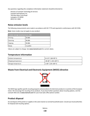 Page 138Any questions regarding this compliance information statement should be directed to:
Director of Lexmark Technology & Services
Lexmark International, Inc.
740 West New Circle Road
Lexington, KY 40550
(859) 232–3000
Noise emission levels
The following measurements were made in accordance with ISO 7779 and reported in conformance with ISO 9296.
Note: Some modes may not apply to your product.
1-meter average sound pressure, dBA
Printing50 dBA
Scanning40 dBA
Copying50 dBA
Readyinaudible
Values are subject to...