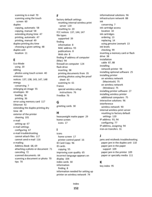 Page 152scanning to e-mail  70
scanning using the touch
screen  60
duplex 
copying, automatic  58
copying, manual  58
extending drying time  47
printing, automatic  47
printing, manual  49
duplex printing dry time 
choosing a given setting  48
duplex unit 
location  11
E
Eco-Mode 
using  20
editing 
photos using touch screen  40
emission
notices  137, 138, 143, 147, 148
energy 
conserving  7
enlarging an image  55
envelopes  30
loading  36
printing  36
error using memory card  117
Ethernet  92
extending the...