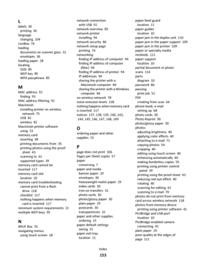 Page 153L
labels  30
printing  36
language 
changing  104
LiveBox  76
loading 
documents on scanner glass  31
envelopes  36
loading paper  28
locating 
SSID  85
WEP key  85
WPA passphrase  85
M
MAC address  92
finding  93
MAC address filtering  92
Macintosh 
installing printer on wireless
network  75
USB  82
wireless  82
Macintosh printer software 
using  23
memory card 
inserting  38
printing documents from  35
printing photos using the proof
sheet  43
scanning to  61
supported types  39
memory card cannot be...