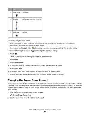 Page 19UseTo
4Down arrowScroll down.
5ScrollbarScroll up and down the menu list.
6Up arrowScroll up.
To navigate using the touch screen:
Drag the scrollbar or touch the arrows until the menu or setting that you want appears on the display.
To confirm a setting or select a menu or item, touch it.
If necessary, touch Accept, OK, or  after making a selection or changing a setting. This saves the setting.
For example, to navigate to Paper Type and change the paper type setting:
1Touch .
Note: All the instructions...