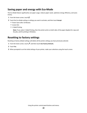 Page 20Saving paper and energy with Eco-Mode
The Eco-Mode feature significantly cuts paper usage, reduces paper waste, optimizes energy efficiency, and saves
money.
1From the home screen, touch .
2Touch the Eco-Mode setting or settings you want to activate, and then touch Accept.
Power Saver after 10 Minutes
Screen Dim
2-Sided Printing
Note: If you select 2-Sided Printing, then the printer prints on both sides of the paper (duplex) for copy and
fax jobs, and for printing in Windows.
Resetting to factory...