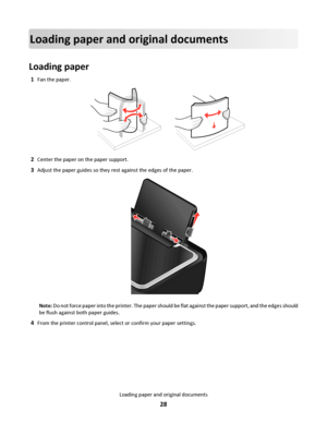 Page 28Loading paper and original documents
Loading paper
1Fan the paper.
2Center the paper on the paper support.
3Adjust the paper guides so they rest against the edges of the paper.
Note: Do not force paper into the printer. The paper should be flat against the paper support, and the edges should
be flush against both paper guides.
4From the printer control panel, select or confirm your paper settings.
Loading paper and original documents
28
Downloaded From ManualsPrinter.com Manuals 