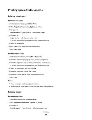 Page 36Printing specialty documents
Printing envelopes
For Windows users
1With a document open, click File > Print.
2Click Properties, Preferences, Options, or Setup.
3Navigate to:
Print Setup tab > Paper Type list > select Plain Paper
4Navigate to:
Paper Size list > select your envelope size
If no size matches the envelope size, then set a custom size.
5Select an orientation.
6Click OK to close any printer software dialogs.
7Click OK or Print.
For Macintosh users
1With a document open, choose File > Page...