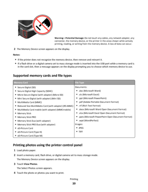 Page 39Warning—Potential Damage: Do not touch any cables, any network adapter, any
connector, the memory device, or the printer in the areas shown while actively
printing, reading, or writing from the memory device. A loss of data can occur.
2The Memory Device screen appears on the display.
Notes:
If the printer does not recognize the memory device, then remove and reinsert it.
If a flash drive or a digital camera set to mass storage mode is inserted into the USB port while a memory card is
in the card slot,...