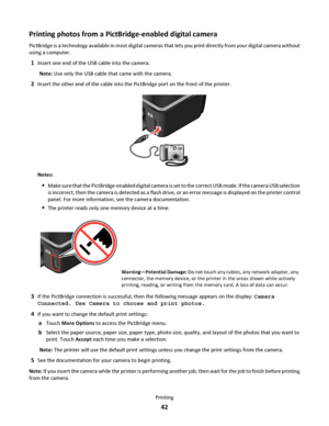 Page 42Printing photos from a PictBridge-enabled digital camera
PictBridge is a technology available in most digital cameras that lets you print directly from your digital camera without
using a computer.
1Insert one end of the USB cable into the camera.
Note: Use only the USB cable that came with the camera.
2Insert the other end of the cable into the PictBridge port on the front of the printer.
Notes:
Make sure that the PictBridge-enabled digital camera is set to the correct USB mode. If the camera USB...