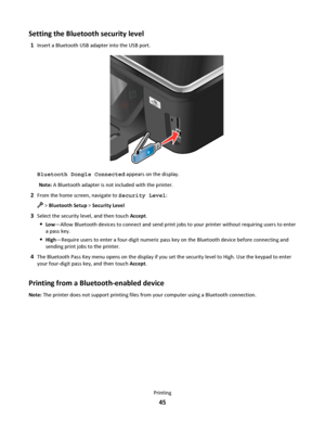 Page 45Setting the Bluetooth security level
1Insert a Bluetooth USB adapter into the USB port.
Bluetooth Dongle Connected appears on the display.
Note: A Bluetooth adapter is not included with the printer.
2From the home screen, navigate to Security Level:
 > Bluetooth Setup > Security Level
3Select the security level, and then touch Accept.
Low—Allow Bluetooth devices to connect and send print jobs to your printer without requiring users to enter
a pass key.
High—Require users to enter a four-digit numeric...