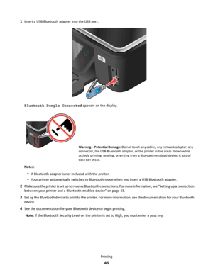 Page 461Insert a USB Bluetooth adapter into the USB port.
Bluetooth Dongle Connected appears on the display.
Warning—Potential Damage: Do not touch any cables, any network adapter, any
connector, the USB Bluetooth adapter, or the printer in the areas shown while
actively printing, reading, or writing from a Bluetooth-enabled device. A loss of
data can occur.
Notes:
A Bluetooth adapter is not included with the printer.
Your printer automatically switches to Bluetooth mode when you insert a USB Bluetooth...