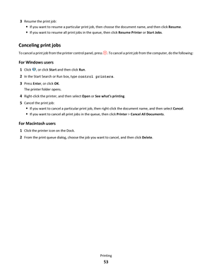 Page 533Resume the print job:
If you want to resume a particular print job, then choose the document name, and then click Resume.
If you want to resume all print jobs in the queue, then click Resume Printer or Start Jobs.
Canceling print jobs
To cancel a print job from the printer control panel, press . To cancel a print job from the computer, do the following:
For Windows users
1Click , or click Start and then click Run.
2In the Start Search or Run box, type control printers.
3Press Enter, or click OK.
The...