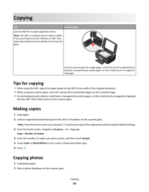 Page 54Copying
ADFScanner glass
Use the ADF for multiple-page documents.
Note: The ADF is available only on select models.
If you purchased a printer without an ADF, then
load original documents or photos on the scanner
glass.
Use the scanner glass for single pages, small items (such as postcards or
photos), transparencies, photo paper, or thin media (such as magazine
clippings).
Tips for copying
When using the ADF, adjust the paper guide on the ADF to the width of the original document.
When using the scanner...