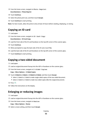 Page 553From the home screen, navigate to Photo Reprint:
SmartSolutions > Photo Reprint
4Touch Continue.
5Select the photo print size, and then touch Accept.
6Touch Continue to start printing.
Note: For best results, allow the prints to dry at least 24 hours before stacking, displaying, or storing.
Copying an ID card
1Load paper.
2From the home screen, navigate to ID Card Copy:
SmartSolutions > ID Card Copy
3Load the front side of the ID card facedown on the top left corner of the scanner glass.
4Touch...