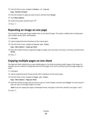 Page 573From the home screen, navigate to Number of Copies:
Copy > Number of Copies
4Enter the number of copies you want to print, and then touch Accept.
5Touch More Options.
6Scroll to Collate, and then touch 2121.
7Press .
Repeating an image on one page
You can print the same page image multiple times on one sheet of paper. This option is helpful when creating items
such as labels, decals, flyers, and handouts.
1Load paper.
2Load an original document facedown on the scanner glass.
3From the home screen,...