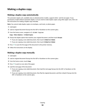 Page 58Making a duplex copy
Making a duplex copy automatically
The automatic duplex unit, available only on selected printer models, supports letter- and A4-size paper. If you
purchased a model without automatic duplex, or if you need to make duplex copies using other paper sizes, then see
the instructions for making a duplex copy manually.
Note: You cannot make duplex copies on envelopes, card stock, or photo paper.
1Load paper.
2Load an original document faceup into the ADF or facedown on the scanner glass....