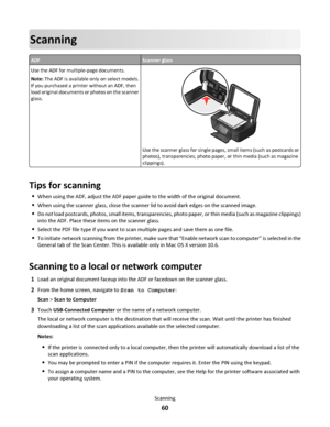 Page 60Scanning
ADFScanner glass
Use the ADF for multiple-page documents.
Note: The ADF is available only on select models.
If you purchased a printer without an ADF, then
load original documents or photos on the scanner
glass.
Use the scanner glass for single pages, small items (such as postcards or
photos), transparencies, photo paper, or thin media (such as magazine
clippings).
Tips for scanning
When using the ADF, adjust the ADF paper guide to the width of the original document.
When using the scanner...