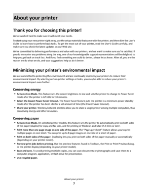 Page 7About your printer
Thank you for choosing this printer!
Weve worked hard to make sure it will meet your needs.
To start using your new printer right away, use the setup materials that came with the printer, and then skim the User’s
Guide to learn how to perform basic tasks. To get the most out of your printer, read the User’s Guide carefully, and
make sure you check the latest updates on our Web site.
Were committed to delivering performance and value with our printers, and we want to make sure youre...