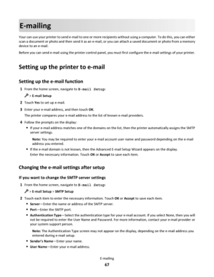 Page 67E-mailing
Your can use your printer to send e-mail to one or more recipients without using a computer. To do this, you can either
scan a document or photo and then send it as an e-mail, or you can attach a saved document or photo from a memory
device to an e-mail.
Before you can send e-mail using the printer control panel, you must first configure the e-mail settings of your printer.
Setting up the printer to e-mail
Setting up the e-mail function
1From the home screen, navigate to E-mail Setup:
 > E-mail...