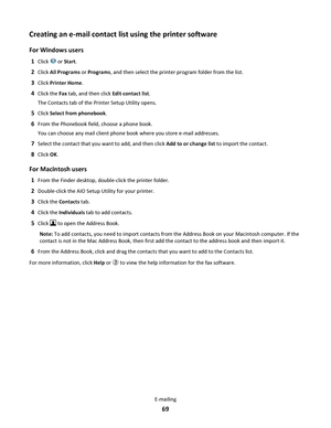 Page 69Creating an e-mail contact list using the printer software
For Windows users
1Click  or Start.
2Click All Programs or Programs, and then select the printer program folder from the list.
3Click Printer Home.
4Click the Fax tab, and then click Edit contact list.
The Contacts tab of the Printer Setup Utility opens.
5Click Select from phonebook.
6From the Phonebook field, choose a phone book.
You can choose any mail client phone book where you store e-mail addresses.
7Select the contact that you want to add,...