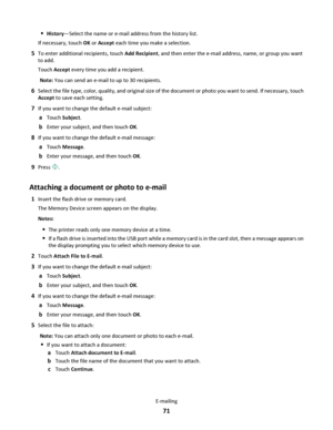 Page 71History—Select the name or e-mail address from the history list.
If necessary, touch OK or Accept each time you make a selection.
5To enter additional recipients, touch Add Recipient, and then enter the e-mail address, name, or group you want
to add.
Touch Accept every time you add a recipient.
Note: You can send an e-mail to up to 30 recipients.
6Select the file type, color, quality, and original size of the document or photo you want to send. If necessary, touch
Accept to save each setting.
7If you...