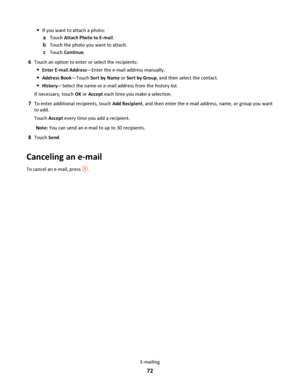 Page 72If you want to attach a photo:
aTouch Attach Photo to E-mail.
bTouch the photo you want to attach.
cTouch Continue.
6Touch an option to enter or select the recipients:
Enter E-mail Address—Enter the e-mail address manually.
Address Book—Touch Sort by Name or Sort by Group, and then select the contact.
History—Select the name or e-mail address from the history list.
If necessary, touch OK or Accept each time you make a selection.
7To enter additional recipients, touch Add Recipient, and then enter the...