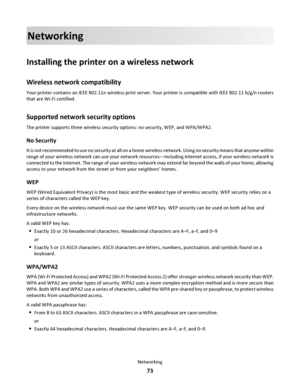 Page 73Networking
Installing the printer on a wireless network
Wireless network compatibility
Your printer contains an IEEE 802.11n wireless print server. Your printer is compatible with IEEE 802.11 b/g/n routers
that are Wi-Fi certified.
Supported network security options
The printer supports three wireless security options: no security, WEP, and WPA/WPA2.
No Security
It is not recommended to use no security at all on a home wireless network. Using no security means that anyone within
range of your wireless...