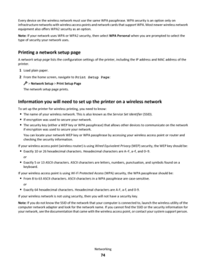 Page 74Every device on the wireless network must use the same WPA passphrase. WPA security is an option only on
infrastructure networks with wireless access points and network cards that support WPA. Most newer wireless network
equipment also offers WPA2 security as an option.
Note: If your network uses WPA or WPA2 security, then select WPA Personal when you are prompted to select the
type of security your network uses.
Printing a network setup page
A network setup page lists the configuration settings of the...