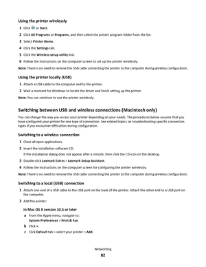 Page 82Using the printer wirelessly
1Click  or Start.
2Click All Programs or Programs, and then select the printer program folder from the list.
3Select Printer Home.
4Click the Settings tab.
5Click the Wireless setup utility link.
6Follow the instructions on the computer screen to set up the printer wirelessly.
Note: There is no need to remove the USB cable connecting the printer to the computer during wireless configuration.
Using the printer locally (USB)
1Attach a USB cable to the computer and to the...