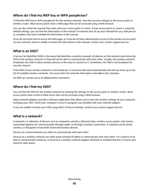 Page 85Where do I find my WEP key or WPA passphrase?
To find the WEP key or WPA passphrase for the wireless network, view the security settings on the access point or
wireless router. Most access points have a Web page that can be accessed using a Web browser.
You can also check the manual that came with your access point or router. If your access point or router is using the
default settings, you can find the information in the manual. If someone else set up your network for you, that person
or company may...