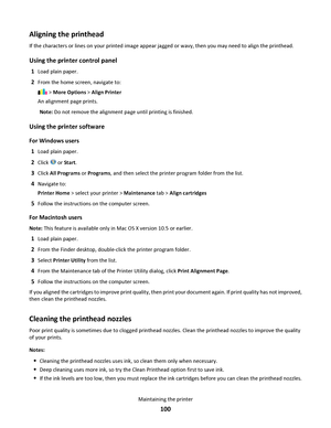 Page 100Aligning the printhead
If the characters or lines on your printed image appear jagged or wavy, then you may need to align the printhead.
Using the printer control panel
1Load plain paper.
2From the home screen, navigate to:
 > More Options > Align Printer
An alignment page prints.
Note: Do not remove the alignment page until printing is finished.
Using the printer software
For Windows users
1
Load plain paper.
2Click  or Start.
3Click All Programs or Programs, and then select the printer program folder...