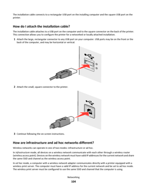 Page 104The installation cable connects to a rectangular USB port on the installing computer and the square USB port on the
printer.
How do I attach the installation cable?
The installation cable attaches to a USB port on the computer and to the square connector on the back of the printer.
This connection allows you to configure the printer for a networked or locally attached installation.
1Attach the large, rectangular connector to any USB port on your computer. USB ports may be on the front or the
back of the...