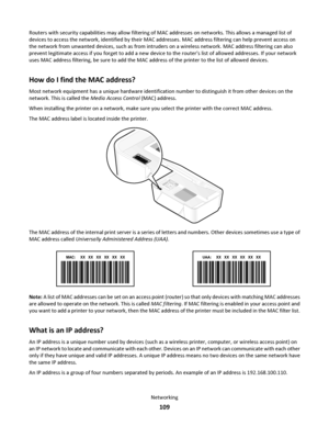 Page 109Routers with security capabilities may allow filtering of MAC addresses on networks. This allows a managed list of
devices to access the network, identified by their MAC addresses. MAC address filtering can help prevent access on
the network from unwanted devices, such as from intruders on a wireless network. MAC address filtering can also
prevent legitimate access if you forget to add a new device to the routers list of allowed addresses. If your network
uses MAC address filtering, be sure to add the...