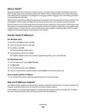 Page 110What is TCP/IP?
Networks are able to function because computers, printers, and other devices are able to send data to each other,
either through cables or by using wireless signals. This transfer of data is made possible by sets of data transmission
rules called protocols. A protocol can be thought of as a language, and like a language, it has rules allowing participants
to communicate with each other.
Different types of networks use different protocols, but Transmission Control Protocol/Internet...