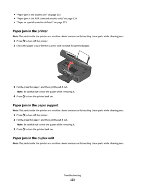 Page 123“Paper jam in the duplex unit” on page 123
“Paper jam in the ADF (selected models only)” on page 124
“Paper or specialty media misfeeds” on page 125
Paper jam in the printer
Note: The parts inside the printer are sensitive. Avoid unnecessarily touching these parts while clearing jams.
1Press  to turn off the printer.
2Check the paper tray or lift the scanner unit to check for jammed paper.
WFI IP
R
I
N
T
I
N
G
3Firmly grasp the paper, and then gently pull it out.
Note: Be careful not to tear the paper...