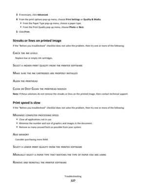 Page 1273If necessary, click Advanced.
4From the print options pop-up menu, choose Print Settings or Quality & Media.
From the Paper Type pop-up menu, choose a paper type.
From the Print Quality pop-up menu, choose Photo or Best.
5Click Print.
Streaks or lines on printed image
If the Before you troubleshoot checklist does not solve the problem, then try one or more of the following:
CHECK THE INK LEVELS
Replace low or empty ink cartridges.
SELECT A HIGHER PRINT QUALITY FROM THE PRINTER SOFTWARE
MAKE SURE THE INK...