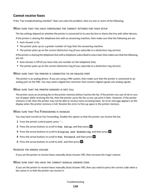 Page 134Cannot receive faxes
If the “Fax troubleshooting checklist” does not solve the problem, then try one or more of the following:
MAKE SURE THAT YOU HAVE CONFIGURED THE CORRECT SETTINGS FOR YOUR SETUP
The fax settings depend on whether the printer is connected to its own fax line or shares the line with other devices.
If the printer is sharing the telephone line with an answering machine, then make sure that the following are set:
Auto Answer is On.
The printer picks up on a greater number of rings than the...