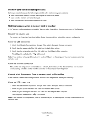 Page 138Memory card troubleshooting checklist
Before you troubleshoot, use the following checklist to solve most memory card problems:
Make sure that the memory card you are using can be used in the printer.
Make sure the memory card is not damaged.
Make sure memory card contains supported file types.
Nothing happens when a memory card is inserted
If the Memory card troubleshooting checklist does not solve the problem, then try one or more of the following:
REINSERT THE MEMORY CARD
The memory card may have been...