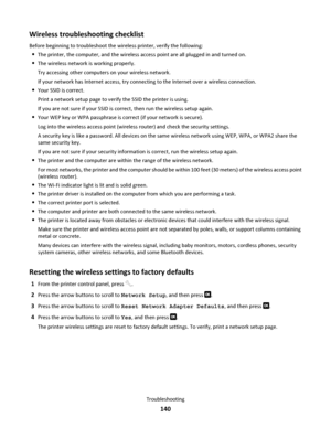 Page 140Wireless troubleshooting checklist
Before beginning to troubleshoot the wireless printer, verify the following:
The printer, the computer, and the wireless access point are all plugged in and turned on.
The wireless network is working properly.
Try accessing other computers on your wireless network.
If your network has Internet access, try connecting to the Internet over a wireless connection.
Your SSID is correct.
Print a network setup page to verify the SSID the printer is using.
If you are not sure if...