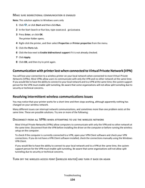 Page 154MAKE SURE BIDIRECTIONAL COMMUNICATION IS ENABLED
Note: This solution applies to Windows users only
1Click , or click Start and then click Run.
2In the Start Search or Run box, type control printers.
3Press Enter, or click OK.
The printer folder opens.
4Right-click the printer, and then select Properties or Printer properties from the menu.
5Click the Ports tab.
6Click the box next to Enable bidirectional support if it is not already checked.
7Click Apply.
8Click OK, and then try to print again....