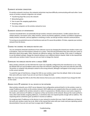 Page 155ELIMINATE NETWORK CONGESTION
If a wireless network is too busy, the computer and printer may have difficulty communicating with each other. Some
causes of wireless network congestion can include:
Transferring large files across the network
Networked games
Peer-to-peer file swapping applications
Streaming video
Too many computers on the wireless network at once
ELIMINATE SOURCES OF INTERFERENCE
Common household items can potentially disrupt wireless network communications. Cordless phones (but not...