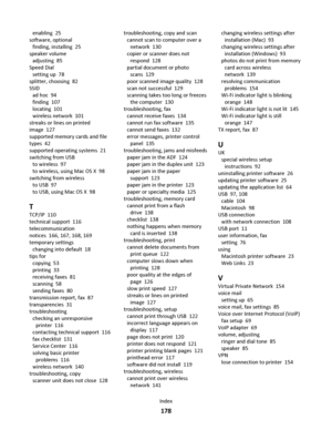 Page 178enabling  25
software, optional 
finding, installing  25
speaker volume 
adjusting  85
Speed Dial 
setting up  78
splitter, choosing  82
SSID 
ad hoc  94
finding  107
locating  101
wireless network  101
streaks or lines on printed
image  127
supported memory cards and file
types  42
supported operating systems  21
switching from USB 
to wireless  97
to wireless, using Mac OS X  98
switching from wireless 
to USB  97
to USB, using Mac OS X  98
T
TCP/IP  110
technical support  116
telecommunication
notices...