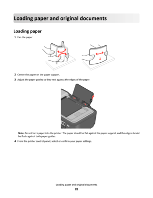 Page 28Loading paper and original documents
Loading paper
1Fan the paper.
2Center the paper on the paper support.
3Adjust the paper guides so they rest against the edges of the paper.
WFI IP
R
I
N
T
I
N
G
Note: Do not force paper into the printer. The paper should be flat against the paper support, and the edges should
be flush against both paper guides.
4From the printer control panel, select or confirm your paper settings.
Loading paper and original documents
28
Downloaded From ManualsPrinter.com Manuals 